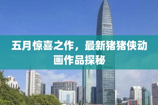 五月惊喜之作，最新猪猪侠动画作品探秘