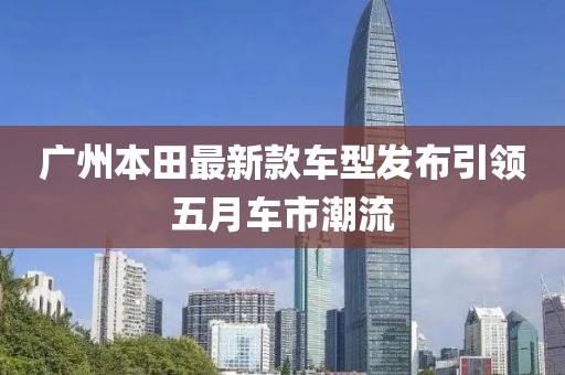 广州本田最新款车型发布引领五月车市潮流