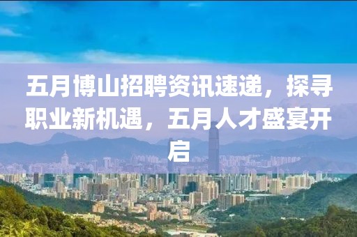 五月博山招聘资讯速递，探寻职业新机遇，五月人才盛宴开启