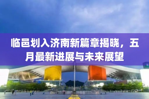临邑划入济南新篇章揭晓，五月最新进展与未来展望
