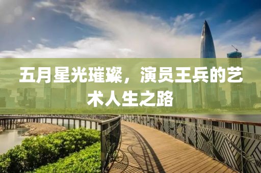 五月星光璀璨，演员王兵的艺术人生之路
