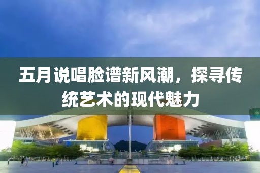五月说唱脸谱新风潮，探寻传统艺术的现代魅力