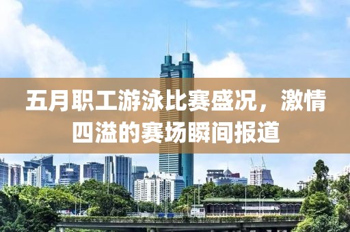 五月职工游泳比赛盛况，激情四溢的赛场瞬间报道