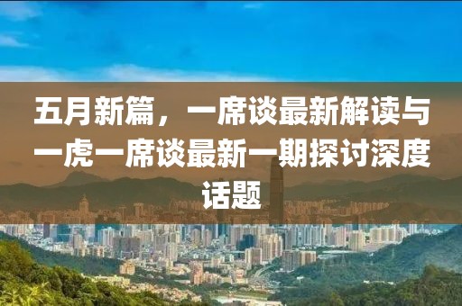 五月新篇，一席谈最新解读与一虎一席谈最新一期探讨深度话题