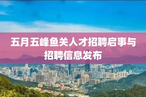 五月五峰鱼关人才招聘启事与招聘信息发布