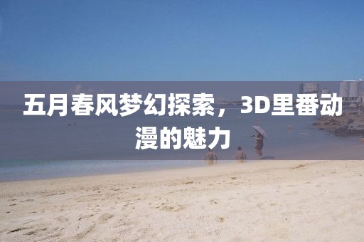 五月春风梦幻探索，3D里番动漫的魅力