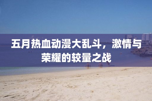五月热血动漫大乱斗，激情与荣耀的较量之战