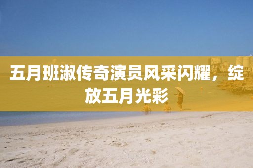 五月班淑传奇演员风采闪耀，绽放五月光彩
