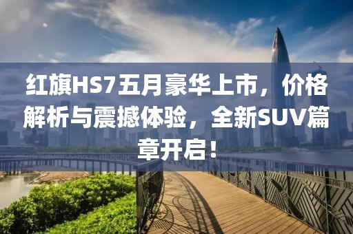 红旗HS7五月豪华上市，价格解析与震撼体验，全新SUV篇章开启！