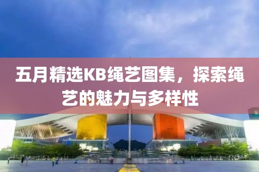 五月精选KB绳艺图集，探索绳艺的魅力与多样性