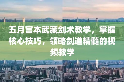 五月宫本武藏剑术教学，掌握核心技巧，领略剑道精髓的视频教学