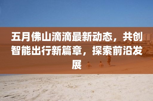 五月佛山滴滴最新动态，共创智能出行新篇章，探索前沿发展
