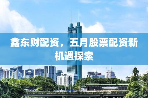 鑫东财配资，五月股票配资新机遇探索
