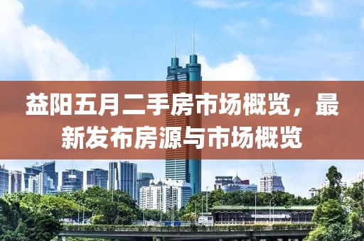 益阳五月二手房市场概览，最新发布房源与市场概览