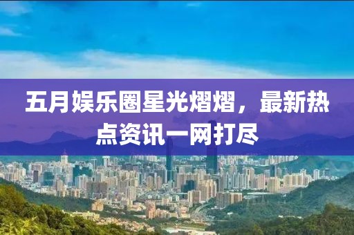 五月娱乐圈星光熠熠，最新热点资讯一网打尽