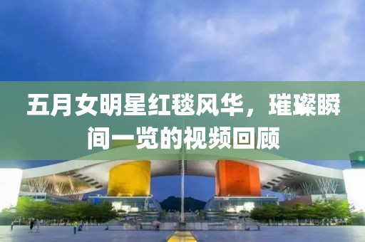 五月女明星红毯风华，璀璨瞬间一览的视频回顾