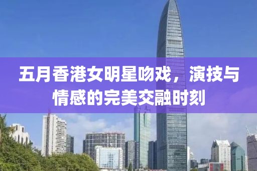 五月香港女明星吻戏，演技与情感的完美交融时刻