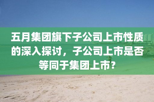 五月集团旗下子公司上市性质的深入探讨，子公司上市是否等同于集团上市？