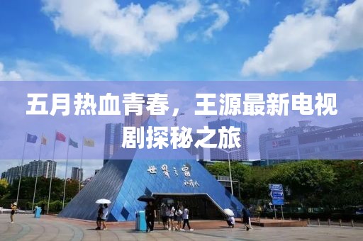 五月热血青春，王源最新电视剧探秘之旅