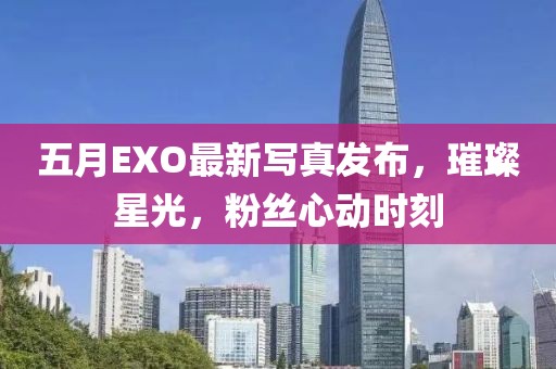 五月EXO最新写真发布，璀璨星光，粉丝心动时刻