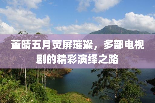 董晴五月荧屏璀璨，多部电视剧的精彩演绎之路