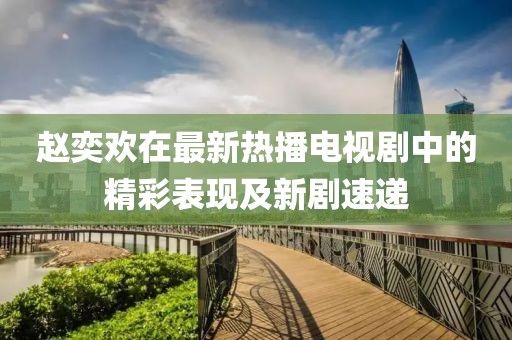 赵奕欢在最新热播电视剧中的精彩表现及新剧速递