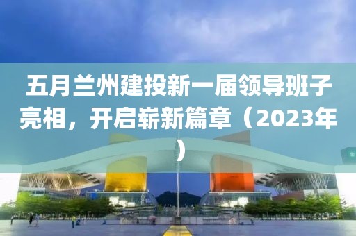 五月兰州建投新一届领导班子亮相，开启崭新篇章（2023年）