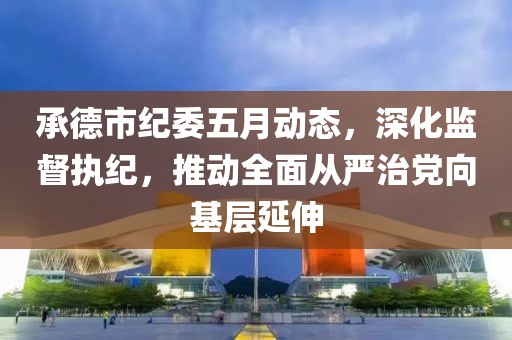 承德市纪委五月动态，深化监督执纪，推动全面从严治党向基层延伸