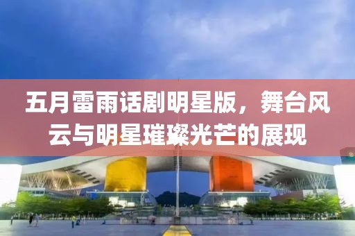 五月雷雨话剧明星版，舞台风云与明星璀璨光芒的展现