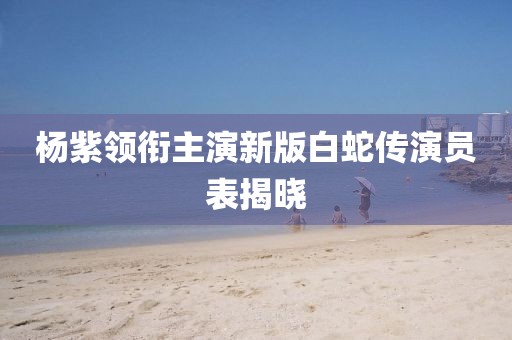 杨紫领衔主演新版白蛇传演员表揭晓