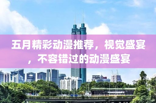 五月精彩动漫推荐，视觉盛宴，不容错过的动漫盛宴