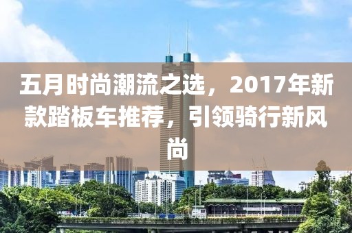 五月时尚潮流之选，2017年新款踏板车推荐，引领骑行新风尚