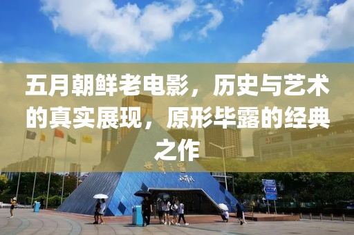 五月朝鲜老电影，历史与艺术的真实展现，原形毕露的经典之作