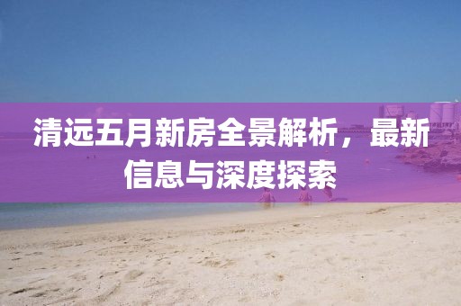 清远五月新房全景解析，最新信息与深度探索