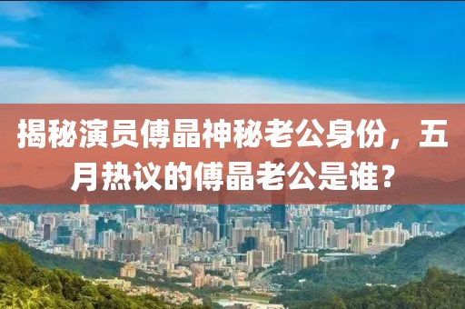 揭秘演员傅晶神秘老公身份，五月热议的傅晶老公是谁？