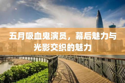 五月吸血鬼演员，幕后魅力与光影交织的魅力