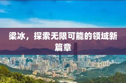 梁冰，探索无限可能的领域新篇章
