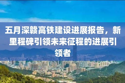 五月深赣高铁建设进展报告，新里程碑引领未来征程的进展引领者