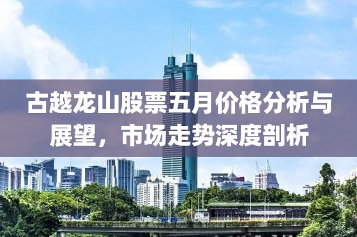 古越龙山股票五月价格分析与展望，市场走势深度剖析