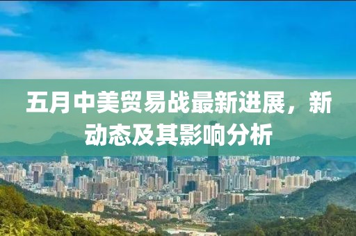 五月中美贸易战最新进展，新动态及其影响分析