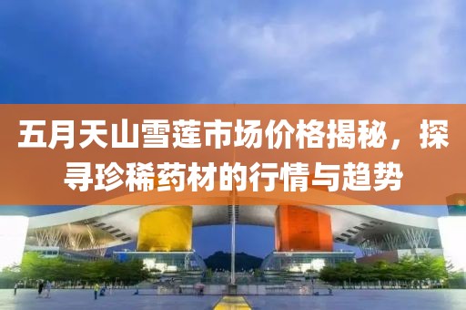 五月天山雪莲市场价格揭秘，探寻珍稀药材的行情与趋势