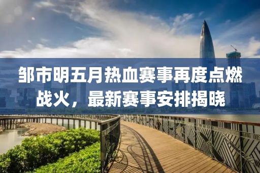 邹市明五月热血赛事再度点燃战火，最新赛事安排揭晓