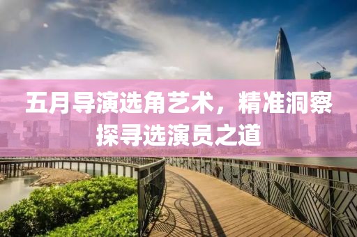 五月导演选角艺术，精准洞察探寻选演员之道