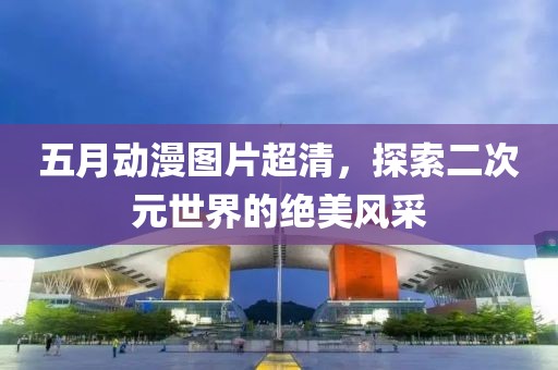 五月动漫图片超清，探索二次元世界的绝美风采