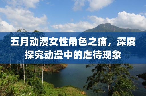 五月动漫女性角色之痛，深度探究动漫中的虐待现象