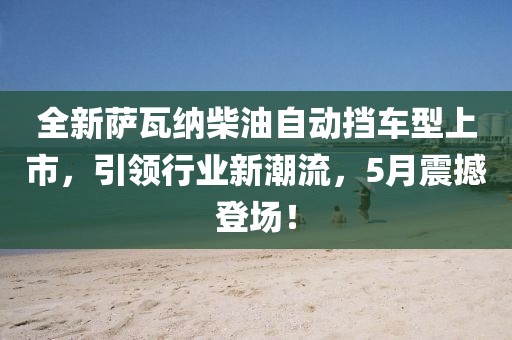 全新萨瓦纳柴油自动挡车型上市，引领行业新潮流，5月震撼登场！