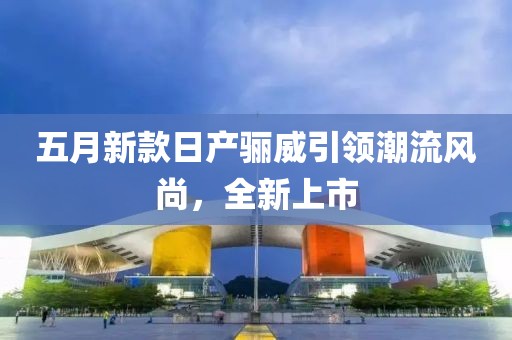 五月新款日产骊威引领潮流风尚，全新上市