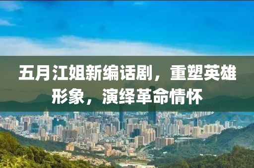 五月江姐新编话剧，重塑英雄形象，演绎革命情怀