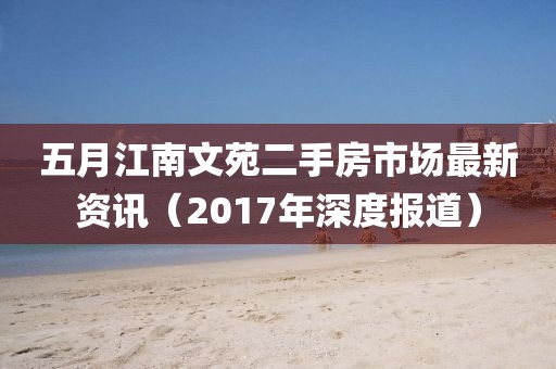 五月江南文苑二手房市场最新资讯（2017年深度报道）