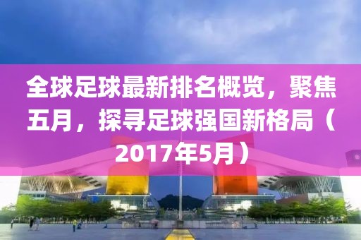 全球足球最新排名概览，聚焦五月，探寻足球强国新格局（2017年5月）